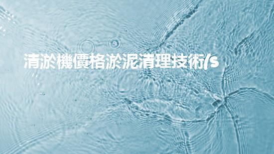 清淤機價格淤泥清理技術(shù)革新：關(guān)鍵技術(shù)突破與工程實踐探索！